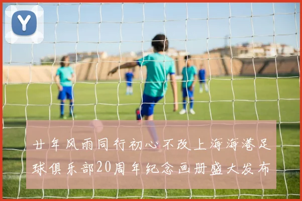 廿年风雨同行初心不改上海海港足球俱乐部20周年纪念画册盛大发布