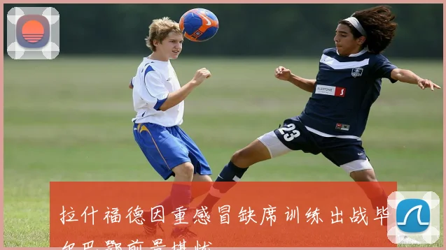 拉什福德因重感冒缺席训练出战毕尔巴鄂前景堪忧