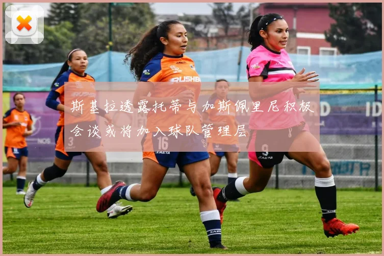 斯基拉透露托蒂与加斯佩里尼积极会谈或将加入球队管理层