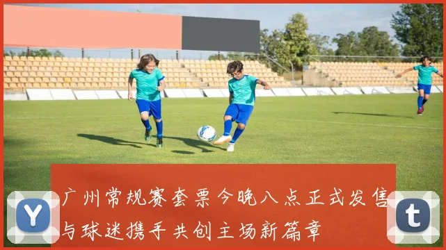 广州常规赛套票今晚八点正式发售与球迷携手共创主场新篇章