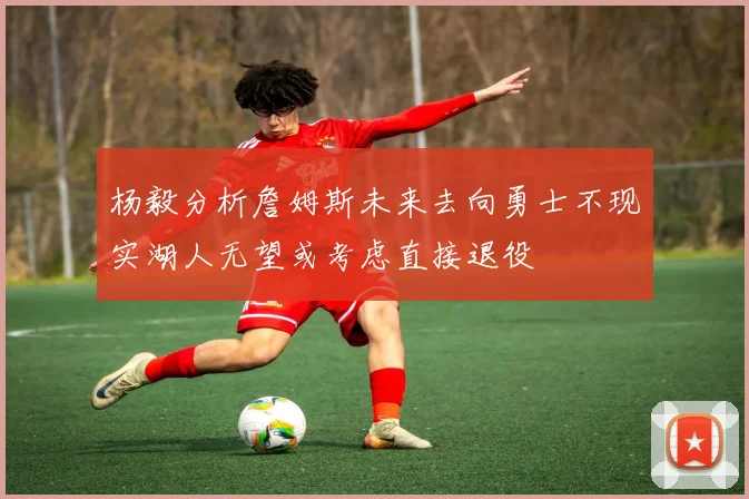 杨毅分析詹姆斯未来去向勇士不现实湖人无望或考虑直接退役