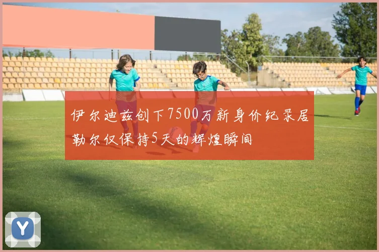 伊尔迪兹创下7500万新身价纪录居勒尔仅保持5天的辉煌瞬间