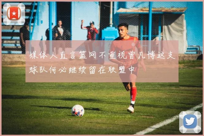 媒体人直言篮网不重视曾凡博这支球队何必继续留在联盟中