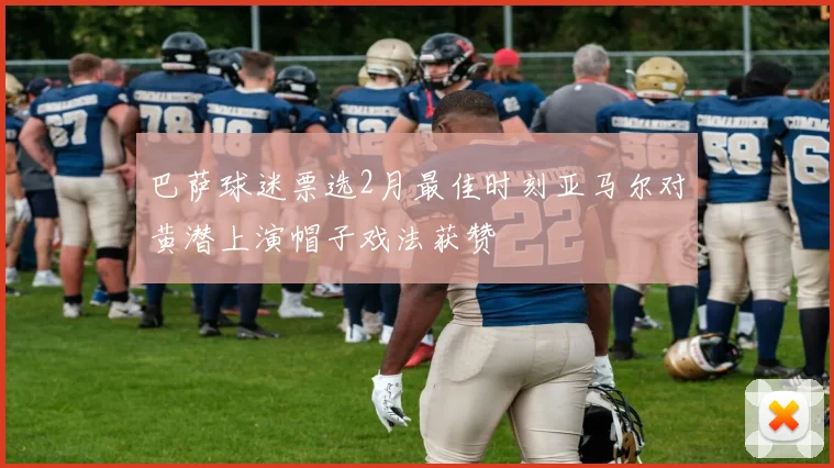 巴萨球迷票选2月最佳时刻亚马尔对黄潜上演帽子戏法获赞