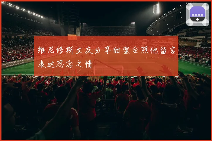 维尼修斯女友分享甜蜜合照他留言表达思念之情