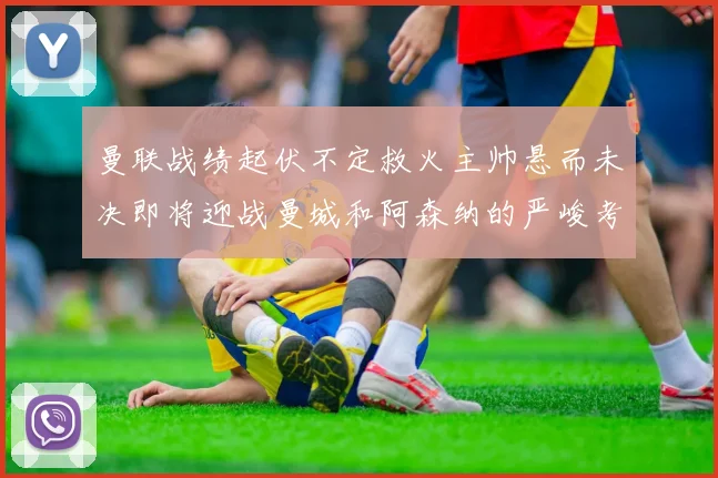 曼联战绩起伏不定救火主帅悬而未决即将迎战曼城和阿森纳的严峻考验