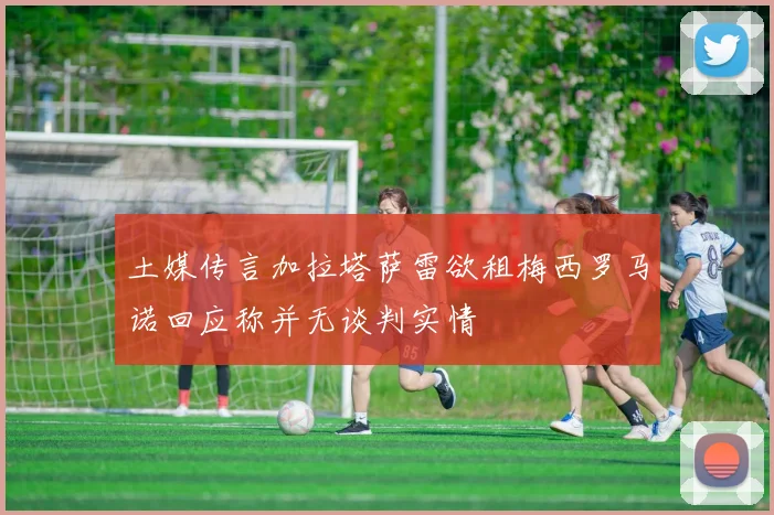 土媒传言加拉塔萨雷欲租梅西罗马诺回应称并无谈判实情