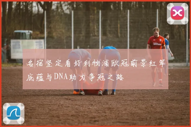 名宿坚定看好利物浦欧冠前景红军底蕴与DNA助力争冠之路