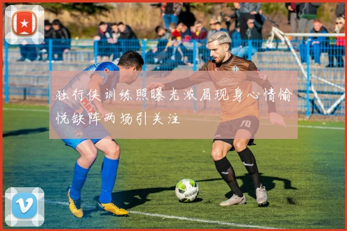 独行侠训练照曝光浓眉现身心情愉悦缺阵两场引关注