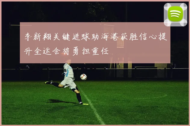 李新翔关键进球助海港获胜信心提升全运会将勇担重任