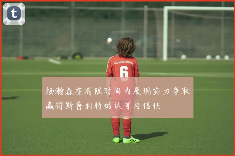 杨瀚森在有限时间内展现实力争取赢得斯普利特的认可与信任