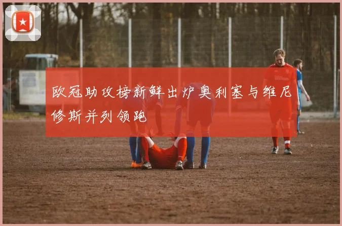 欧冠助攻榜新鲜出炉奥利塞与维尼修斯并列领跑