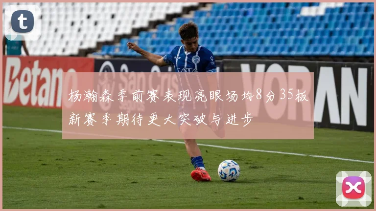 杨瀚森季前赛表现亮眼场均8分35板新赛季期待更大突破与进步