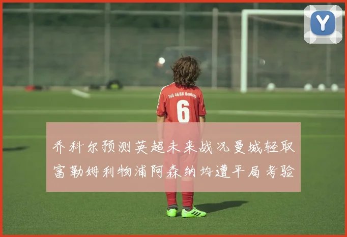 乔科尔预测英超未来战况曼城轻取富勒姆利物浦阿森纳均遭平局考验