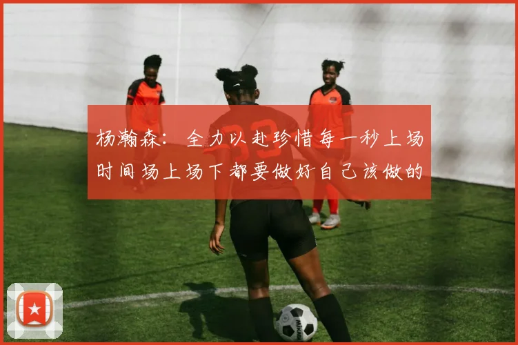 杨瀚森：全力以赴珍惜每一秒上场时间场上场下都要做好自己该做的事情
