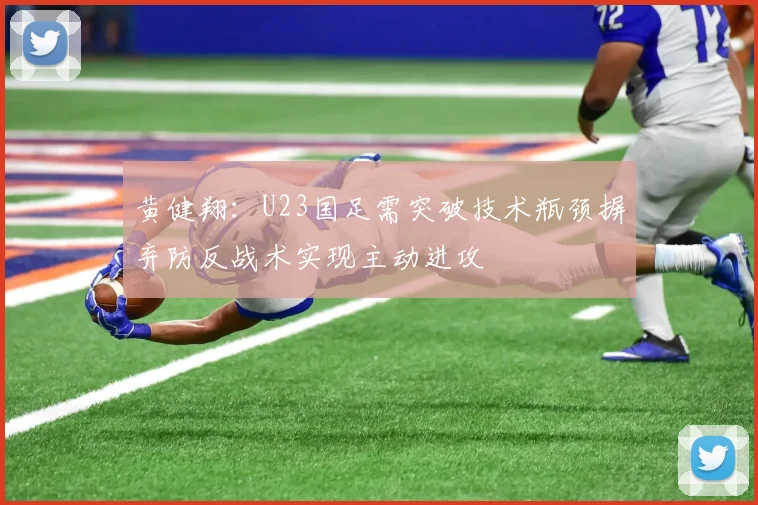黄健翔：U23国足需突破技术瓶颈摒弃防反战术实现主动进攻