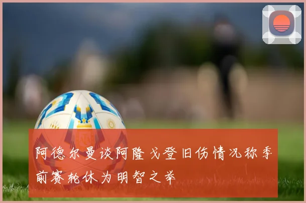 阿德尔曼谈阿隆戈登旧伤情况称季前赛轮休为明智之举
