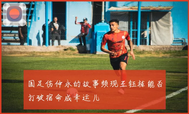 国足伤仲永的故事频现王钰栋能否打破宿命成幸运儿