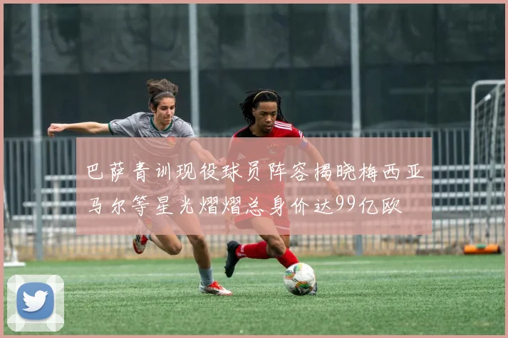 巴萨青训现役球员阵容揭晓梅西亚马尔等星光熠熠总身价达99亿欧