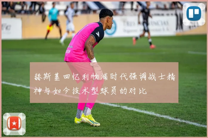赫斯基回忆利物浦时代强调战士精神与如今技术型球员的对比