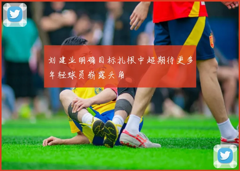 刘建业明确目标扎根中超期待更多年轻球员崭露头角