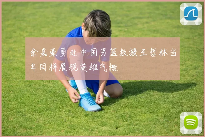 余嘉豪勇赴中国男篮救援王哲林当年同样展现英雄气概