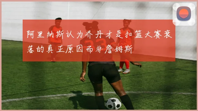 阿里纳斯认为乔丹才是扣篮大赛衰落的真正原因而非詹姆斯