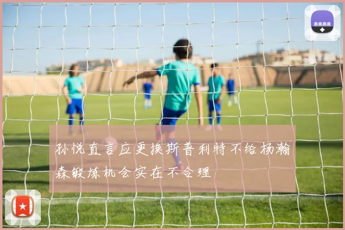 孙悦直言应更换斯普利特不给杨瀚森锻炼机会实在不合理